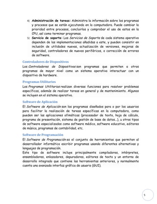4) Administración de tareas: Administra la información sobre los programas
      y procesos que se están ejecutando en la computadora. Puede cambiar la
      prioridad entre procesos, concluirlos y comprobar el uso de estos en la
      CPU, así como terminar programas.
   5) Servicio de soporte: Los Servicios de Soporte de cada sistema operativo
      dependen de las implementaciones añadidas a este, y pueden consistir en
      inclusión de utilidades nuevas, actualización de versiones, mejoras de
      seguridad, controladores de nuevos periféricos, o corrección de errores
      de software.

Controladores de Dispositivos
Los Controladores de Dispositivos son programas que permiten a otros
programas de mayor nivel como un sistema operativo interactuar con un
dispositivo de hardware.

Programas Utilitarios
Los Programas Utilitarios realizan diversas funciones para resolver problemas
específicos, además de realizar tareas en general y de mantenimiento. Algunos
se incluyen en el sistema operativo.

Software de Aplicación
El Software de Aplicación son los programas diseñados para o por los usuarios
para facilitar la realización de tareas específicas en la computadora, como
pueden ser las aplicaciones ofimáticas (procesador de texto, hoja de cálculo,
programa de presentación, sistema de gestión de base de datos...), u otros tipos
de software especializados como software médico, software educativo, editores
de música, programas de contabilidad, etc.

Software de Programación
El Software de Programación es el conjunto de herramientas que permiten al
desarrollador informático escribir programas usando diferentes alternativas y
lenguajes de programación.
Este tipo de software incluye principalmente compiladores, intérpretes,
ensambladores, enlazadores, depuradores, editores de texto y un entorno de
desarrollo integrado que contiene las herramientas anteriores, y normalmente
cuenta una avanzada interfaz gráfica de usuario (GUI).




                                                                                   5
 