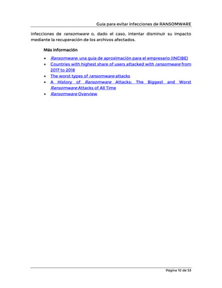 Guía para evitar infecciones de RANSOMWARE
Página 10 de 53
infecciones de ransomware o, dado el caso, intentar disminuir su impacto
mediante la recuperación de los archivos afectados.
Más información
• Ransomware: una guía de aproximación para el empresario (INCIBE)
• Countries with highest share of users attacked with ransomware from
2017 to 2018
• The worst types of ransomware attacks
• A History of Ransomware Attacks: The Biggest and Worst
Ransomware Attacks of All Time
• Ransomware Overview
 