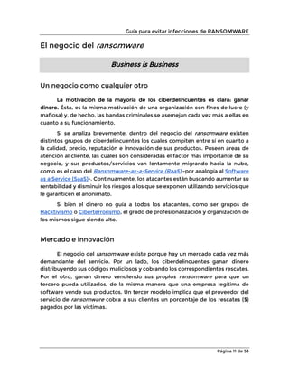 Guía para evitar infecciones de RANSOMWARE
Página 11 de 53
El negocio del ransomware
Business is Business
Un negocio como cualquier otro
La motivación de la mayoría de los ciberdelincuentes es clara: ganar
dinero. Ésta, es la misma motivación de una organización con fines de lucro (y
mafiosa) y, de hecho, las bandas criminales se asemejan cada vez más a ellas en
cuanto a su funcionamiento.
Si se analiza brevemente, dentro del negocio del ransomware existen
distintos grupos de ciberdelincuentes los cuales compiten entre sí en cuanto a
la calidad, precio, reputación e innovación de sus productos. Poseen áreas de
atención al cliente, las cuales son consideradas el factor más importante de su
negocio, y sus productos/servicios van lentamente migrando hacia la nube,
como es el caso del Ransomware-as-a-Service (RaaS) -por analogía al Software
as a Service (SaaS)-. Continuamente, los atacantes están buscando aumentar su
rentabilidad y disminuir los riesgos a los que se exponen utilizando servicios que
le garanticen el anonimato.
Si bien el dinero no guía a todos los atacantes, como ser grupos de
Hacktivismo o Ciberterrorismo, el grado de profesionalización y organización de
los mismos sigue siendo alto.
Mercado e innovación
El negocio del ransomware existe porque hay un mercado cada vez más
demandante del servicio. Por un lado, los ciberdelincuentes ganan dinero
distribuyendo sus códigos maliciosos y cobrando los correspondientes rescates.
Por el otro, ganan dinero vendiendo sus propios ransomware para que un
tercero pueda utilizarlos, de la misma manera que una empresa legítima de
software vende sus productos. Un tercer modelo implica que el proveedor del
servicio de ransomware cobra a sus clientes un porcentaje de los rescates ($)
pagados por las víctimas.
 