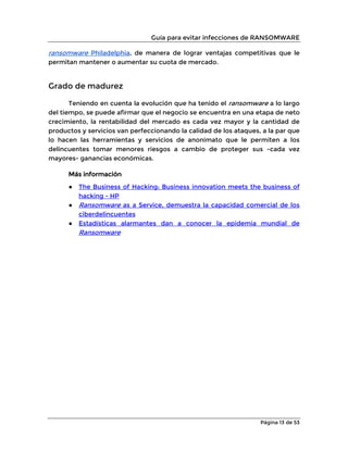 Guía para evitar infecciones de RANSOMWARE
Página 13 de 53
ransomware Philadelphia, de manera de lograr ventajas competitivas que le
permitan mantener o aumentar su cuota de mercado.
Grado de madurez
Teniendo en cuenta la evolución que ha tenido el ransomware a lo largo
del tiempo, se puede afirmar que el negocio se encuentra en una etapa de neto
crecimiento, la rentabilidad del mercado es cada vez mayor y la cantidad de
productos y servicios van perfeccionando la calidad de los ataques, a la par que
lo hacen las herramientas y servicios de anonimato que le permiten a los
delincuentes tomar menores riesgos a cambio de proteger sus -cada vez
mayores- ganancias económicas.
Más información
● The Business of Hacking: Business innovation meets the business of
hacking - HP
● Ransomware as a Service, demuestra la capacidad comercial de los
ciberdelincuentes
● Estadísticas alarmantes dan a conocer la epidemia mundial de
Ransomware
 