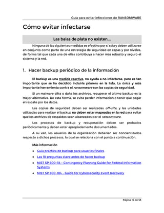 Guía para evitar infecciones de RANSOMWARE
Página 14 de 53
Cómo evitar infectarse
Las balas de plata no existen...
Ninguna de las siguientes medidas es efectiva por sí sola y deben utilizarse
en conjunto como parte de una estrategia de seguridad en capas y por niveles,
de forma tal que cada una de ellas contribuya a hacer más robusto y seguro el
sistema y la red.
1. Hacer backup periódico de la información
El backup es una medida reactiva, no ayuda a no infectarse, pero es tan
importante que se ha decidido incluirla primero en la lista. La única y más
importante herramienta contra el ransomware son las copias de seguridad.
Si un malware cifra o daña los archivos, recuperar el último backup es la
mejor alternativa. De esta forma, se evita perder información o tener que pagar
el rescate por los datos.
Las copias de seguridad deben ser realizadas off-site, y las unidades
utilizadas para realizar el backup no deben estar mapeadas en la red para evitar
que los archivos de respaldos sean alcanzados por el ransomware.
Los procesos de backup y recuperación deben ser probados
periódicamente y deben estar apropiadamente documentados.
A su vez, los usuarios de la organización deberían ser concientizados
respecto a dichos procesos, lo cual se relaciona con el punto a continuación.
Más información
● Guía práctica de backup para usuarios finales
● Las 10 preguntas clave antes de hacer backup
● NIST SP 800-34 - Contingency Planning Guide for Federal Information
Systems
● NIST SP 800-184 - Guide for Cybersecurity Event Recovery
 