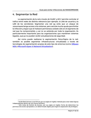 Guía para evitar infecciones de RANSOMWARE
Página 17 de 53
4. Segmentar la Red
La segmentación de la red a través de VLAN2
y ACL3
permite controlar el
tráfico entre redes de distinta relevancia (por ejemplo, la LAN de usuarios y la
LAN de los servidores). Segmentar una red no evita que un ataque de
ransomware tenga acceso a los sistemas, pero será de mucha ayuda para limitar
la infección y lograr que el malware permanezca aislado sólo en el segmento de
red que ha comprometido, y así no se extienda por toda la organización. Es
particularmente importante para las organizaciones que mantienen sistemas
legados, que ya no pueden recibir actualizaciones de seguridad.
Así como puede realizarse la segmentación física/lógica de la red,
también es posible segmentar infraestructuras virtualizadas a través de
tecnologías de segmentación propias de este tipo de entornos (como VMware
NSX y Microsoft Hyper-V Network Virtualization).
2
VLAN (Red de Area Local Virtual, por sus siglas en inglés): método para crear redes lógicas
independientes dentro de una misma red física.
3
ACL (Lista de Control de Acceso, por sus siglas en inglés): forma de determinar los
permisos de acceso apropiados a un determinado objeto para lograr la separación de privilegios.
 