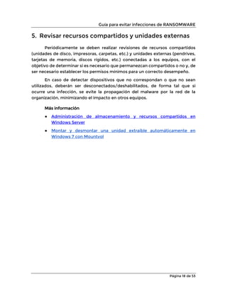 Guía para evitar infecciones de RANSOMWARE
Página 18 de 53
5. Revisar recursos compartidos y unidades externas
Periódicamente se deben realizar revisiones de recursos compartidos
(unidades de disco, impresoras, carpetas, etc.) y unidades externas (pendrives,
tarjetas de memoria, discos rígidos, etc.) conectadas a los equipos, con el
objetivo de determinar si es necesario que permanezcan compartidos o no y, de
ser necesario establecer los permisos mínimos para un correcto desempeño.
En caso de detectar dispositivos que no correspondan o que no sean
utilizados, deberán ser desconectados/deshabilitados, de forma tal que si
ocurre una infección, se evite la propagación del malware por la red de la
organización, minimizando el impacto en otros equipos.
Más información
● Administración de almacenamiento y recursos compartidos en
Windows Server
● Montar y desmontar una unidad extraíble automáticamente en
Windows 7 con Mountvol
 