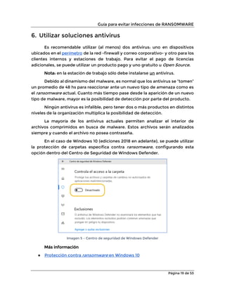 Guía para evitar infecciones de RANSOMWARE
Página 19 de 53
6. Utilizar soluciones antivirus
Es recomendable utilizar (al menos) dos antivirus: uno en dispositivos
ubicados en el perímetro de la red -firewall y correo corporativo- y otro para los
clientes internos y estaciones de trabajo. Para evitar el pago de licencias
adicionales, se puede utilizar un producto pago y uno gratuito u Open Source.
Nota: en la estación de trabajo sólo debe instalarse un antivirus.
Debido al dinamismo del malware, es normal que los antivirus se “tomen”
un promedio de 48 hs para reaccionar ante un nuevo tipo de amenaza como es
el ransomware actual. Cuanto más tiempo pase desde la aparición de un nuevo
tipo de malware, mayor es la posibilidad de detección por parte del producto.
Ningún antivirus es infalible, pero tener dos o más productos en distintos
niveles de la organización multiplica la posibilidad de detección.
La mayoría de los antivirus actuales permiten analizar el interior de
archivos comprimidos en busca de malware. Estos archivos serán analizados
siempre y cuando el archivo no posea contraseña.
En el caso de Windows 10 (ediciones 2018 en adelante), se puede utilizar
la protección de carpetas específica contra ransomware, configurando esta
opción dentro del Centro de Seguridad de Windows Defender.
Imagen 5 – Centro de seguridad de Windows Defender
Más información
● Protección contra ransomware en Windows 10
 