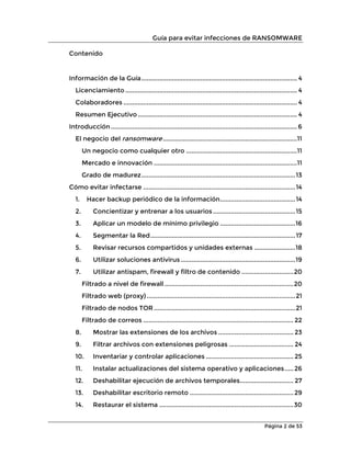 Guía para evitar infecciones de RANSOMWARE
Página 2 de 53
Contenido
Información de la Guía....................................................................................... 4
Licenciamiento ................................................................................................ 4
Colaboradores ................................................................................................. 4
Resumen Ejecutivo......................................................................................... 4
Introducción ........................................................................................................ 6
El negocio del ransomware...........................................................................11
Un negocio como cualquier otro ..............................................................11
Mercado e innovación ................................................................................11
Grado de madurez......................................................................................13
Cómo evitar infectarse .....................................................................................14
1. Hacer backup periódico de la información..........................................14
2. Concientizar y entrenar a los usuarios..............................................15
3. Aplicar un modelo de mínimo privilegio ..........................................16
4. Segmentar la Red.................................................................................17
5. Revisar recursos compartidos y unidades externas .......................18
6. Utilizar soluciones antivirus ................................................................19
7. Utilizar antispam, firewall y filtro de contenido .............................20
Filtrado a nivel de firewall ........................................................................20
Filtrado web (proxy) ...................................................................................21
Filtrado de nodos TOR ...............................................................................21
Filtrado de correos .................................................................................... 22
8. Mostrar las extensiones de los archivos .......................................... 23
9. Filtrar archivos con extensiones peligrosas .................................... 24
10. Inventariar y controlar aplicaciones ................................................. 25
11. Instalar actualizaciones del sistema operativo y aplicaciones.....26
12. Deshabilitar ejecución de archivos temporales.............................. 27
13. Deshabilitar escritorio remoto ..........................................................29
14. Restaurar el sistema ...........................................................................30
 
