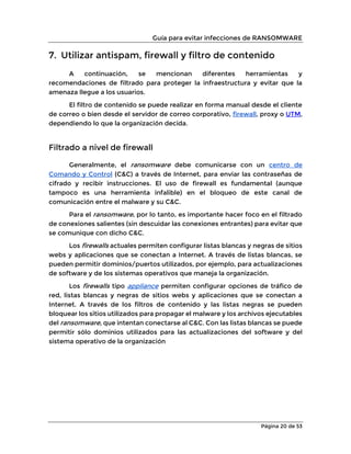 Guía para evitar infecciones de RANSOMWARE
Página 20 de 53
7. Utilizar antispam, firewall y filtro de contenido
A continuación, se mencionan diferentes herramientas y
recomendaciones de filtrado para proteger la infraestructura y evitar que la
amenaza llegue a los usuarios.
El filtro de contenido se puede realizar en forma manual desde el cliente
de correo o bien desde el servidor de correo corporativo, firewall, proxy o UTM,
dependiendo lo que la organización decida.
Filtrado a nivel de firewall
Generalmente, el ransomware debe comunicarse con un centro de
Comando y Control (C&C) a través de Internet, para enviar las contraseñas de
cifrado y recibir instrucciones. El uso de firewall es fundamental (aunque
tampoco es una herramienta infalible) en el bloqueo de este canal de
comunicación entre el malware y su C&C.
Para el ransomware, por lo tanto, es importante hacer foco en el filtrado
de conexiones salientes (sin descuidar las conexiones entrantes) para evitar que
se comunique con dicho C&C.
Los firewalls actuales permiten configurar listas blancas y negras de sitios
webs y aplicaciones que se conectan a Internet. A través de listas blancas, se
pueden permitir dominios/puertos utilizados, por ejemplo, para actualizaciones
de software y de los sistemas operativos que maneja la organización.
Los firewalls tipo appliance permiten configurar opciones de tráfico de
red, listas blancas y negras de sitios webs y aplicaciones que se conectan a
Internet. A través de los filtros de contenido y las listas negras se pueden
bloquear los sitios utilizados para propagar el malware y los archivos ejecutables
del ransomware, que intentan conectarse al C&C. Con las listas blancas se puede
permitir sólo dominios utilizados para las actualizaciones del software y del
sistema operativo de la organización
 