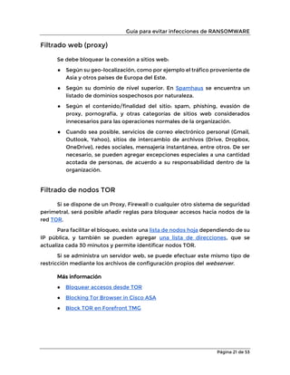 Guía para evitar infecciones de RANSOMWARE
Página 21 de 53
Filtrado web (proxy)
Se debe bloquear la conexión a sitios web:
● Según su geo-localización, como por ejemplo el tráfico proveniente de
Asia y otros países de Europa del Este.
● Según su dominio de nivel superior. En Spamhaus se encuentra un
listado de dominios sospechosos por naturaleza.
● Según el contenido/finalidad del sitio: spam, phishing, evasión de
proxy, pornografía, y otras categorías de sitios web considerados
innecesarios para las operaciones normales de la organización.
● Cuando sea posible, servicios de correo electrónico personal (Gmail,
Outlook, Yahoo), sitios de intercambio de archivos (Drive, Dropbox,
OneDrive), redes sociales, mensajería instantánea, entre otros. De ser
necesario, se pueden agregar excepciones especiales a una cantidad
acotada de personas, de acuerdo a su responsabilidad dentro de la
organización.
Filtrado de nodos TOR
Si se dispone de un Proxy, Firewall o cualquier otro sistema de seguridad
perimetral, será posible añadir reglas para bloquear accesos hacia nodos de la
red TOR.
Para facilitar el bloqueo, existe una lista de nodos hoja dependiendo de su
IP pública, y también se pueden agregar una lista de direcciones, que se
actualiza cada 30 minutos y permite identificar nodos TOR.
Si se administra un servidor web, se puede efectuar este mismo tipo de
restricción mediante los archivos de configuración propios del webserver.
Más información
● Bloquear accesos desde TOR
● Blocking Tor Browser in Cisco ASA
● Block TOR en Forefront TMG
 