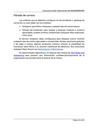 Guía para evitar infecciones de RANSOMWARE
Página 22 de 53
Filtrado de correos
Los módulos que se deberían configurar en los servidores o gateway de
correo (en un caso ideal), son los módulos:
● Antispam, para filtrar o bloquear cualquier tipo de correo basura.
● Filtrado del contenido, para analizar y bloquear malware o archivos
ejecutables, analizar archivos comprimidos, bloquear URLs maliciosas,
entre otras.
El servicio antispam, debe configurarse para bloquear (como mínimo)
cualquier tipo de archivo ejecutable o comprimido. Existen soluciones gratuitas
y de pago e incluso algunos productos antivirus ofrecen la posibilidad de
incorporar estos filtros a su solución tradicional de detección. Dos soluciones
antispam Open Source son Radical Spam y Mail Cleaner.
En determinados dispositivos, se dispone del módulo de DLP (Data Loss
Prevention) para prevenir que información confidencial/importante de la
organización sea enviada hacia el exterior de la misma.
 