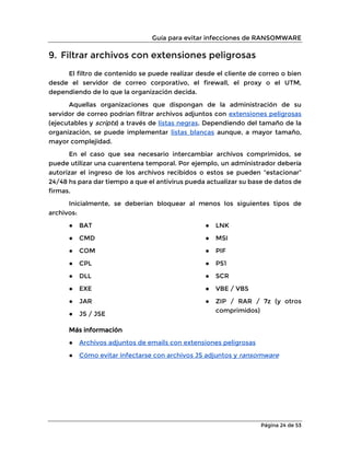 Guía para evitar infecciones de RANSOMWARE
Página 24 de 53
9. Filtrar archivos con extensiones peligrosas
El filtro de contenido se puede realizar desde el cliente de correo o bien
desde el servidor de correo corporativo, el firewall, el proxy o el UTM,
dependiendo de lo que la organización decida.
Aquellas organizaciones que dispongan de la administración de su
servidor de correo podrían filtrar archivos adjuntos con extensiones peligrosas
(ejecutables y scripts) a través de listas negras. Dependiendo del tamaño de la
organización, se puede implementar listas blancas aunque, a mayor tamaño,
mayor complejidad.
En el caso que sea necesario intercambiar archivos comprimidos, se
puede utilizar una cuarentena temporal. Por ejemplo, un administrador debería
autorizar el ingreso de los archivos recibidos o estos se pueden “estacionar”
24/48 hs para dar tiempo a que el antivirus pueda actualizar su base de datos de
firmas.
Inicialmente, se deberían bloquear al menos los siguientes tipos de
archivos:
● BAT
● CMD
● COM
● CPL
● DLL
● EXE
● JAR
● JS / JSE
● LNK
● MSI
● PIF
● PS1
● SCR
● VBE / VBS
● ZIP / RAR / 7z (y otros
comprimidos)
Más información
● Archivos adjuntos de emails con extensiones peligrosas
● Cómo evitar infectarse con archivos JS adjuntos y ransomware
 