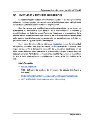 Guía para evitar infecciones de RANSOMWARE
Página 25 de 53
10. Inventariar y controlar aplicaciones
Es recomendable realizar relevamientos periódicos de las aplicaciones
utilizadas por los usuarios, para adquirir una visibilidad completa del software
instalado en toda la infraestructura de la organización.
De esta manera será posible determinar la presencia de herramientas no
autorizadas o innecesarias que podrían estar conectándose a internet y
convirtiéndose, por lo tanto, en una fuente de riesgo para la organización. De la
misma forma, podrá detectarse la ausencia de actualizaciones en el software
autorizado, y podrá actuarse en consecuencia. Las actualizaciones se tratan en
profundidad en el siguiente punto de esta guía.
En el caso de Microsoft por ejemplo, AppLocker es una funcionalidad
incorporada por defecto en Windows Server 2008 R2 y Windows 7. Permite crear
reglas para permitir o denegar la ejecución de aplicaciones basándose en las
identidades de los archivos y especificar qué usuarios o grupos pueden ejecutar
esas aplicaciones. Por lo tanto, se recomienda habilitar AppLocker y, especificar
las aplicaciones y herramientas conocidas que podrían causar un incidente en la
red.
Más información
● Uso de Applocker
● OCS- Software de gestión de inventario de activos (hardware y
software)
● Understanding inventory, configuration and IT asset management
● NIST SP800-167 - Guide to Application Whitelisting
 