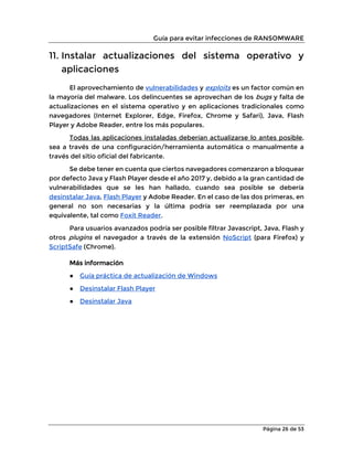 Guía para evitar infecciones de RANSOMWARE
Página 26 de 53
11. Instalar actualizaciones del sistema operativo y
aplicaciones
El aprovechamiento de vulnerabilidades y exploits es un factor común en
la mayoría del malware. Los delincuentes se aprovechan de los bugs y falta de
actualizaciones en el sistema operativo y en aplicaciones tradicionales como
navegadores (Internet Explorer, Edge, Firefox, Chrome y Safari), Java, Flash
Player y Adobe Reader, entre los más populares.
Todas las aplicaciones instaladas deberían actualizarse lo antes posible,
sea a través de una configuración/herramienta automática o manualmente a
través del sitio oficial del fabricante.
Se debe tener en cuenta que ciertos navegadores comenzaron a bloquear
por defecto Java y Flash Player desde el año 2017 y, debido a la gran cantidad de
vulnerabilidades que se les han hallado, cuando sea posible se debería
desinstalar Java, Flash Player y Adobe Reader. En el caso de las dos primeras, en
general no son necesarias y la última podría ser reemplazada por una
equivalente, tal como Foxit Reader.
Para usuarios avanzados podría ser posible filtrar Javascript, Java, Flash y
otros plugins el navegador a través de la extensión NoScript (para Firefox) y
ScriptSafe (Chrome).
Más información
● Guía práctica de actualización de Windows
● Desinstalar Flash Player
● Desinstalar Java
 