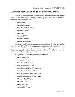 Guía para evitar infecciones de RANSOMWARE
Página 27 de 53
12.Deshabilitar ejecución de archivos temporales
Al evitar el uso de permisos administrativos, los archivos descargados por
el usuario se almacenan en carpetas locales y temporales de su perfil. En
Windows, algunas de ellas son:
● %AppData%
● %LocalAppData%
● %LocalAppData%Temp
● %ProgramData%
● %Temp%
● %userprofile%
● %WinDir%temp
● %WinDir%SysWow
El malware suele ejecutarse casi siempre en alguno de estos directorios.
Por lo tanto, se deben bloquear los permisos de ejecución sobre los mismos para
que los archivos dañinos no se puedan ejecutar. Para bloquear el acceso a estos
directorios, se pueden utilizar las directivas de restricción de software local o las
GPO de Active Directory (”secpol.msc”).
Por ejemplo, se podría bloquear la siguiente lista:
● %AppData%*.exe
● %AppData%**.exe
● %LocalAppData%*.exe
● %LocalAppData%**.exe
● %LocalAppData%Temp*.zip*.exe
● %LocalAppData%Temp7z**.exe
● %LocalAppData%TempRar**.exe
● %LocalAppData%Tempwz**.exe
● %ProgramData%*. exe
● %Temp%*.exe
● %Temp%**.exe
● %userprofile%*.exe
 