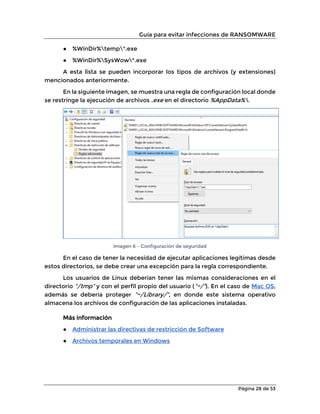 Guía para evitar infecciones de RANSOMWARE
Página 28 de 53
● %WinDir%temp*.exe
● %WinDir%SysWow*.exe
A esta lista se pueden incorporar los tipos de archivos (y extensiones)
mencionados anteriormente.
En la siguiente imagen, se muestra una regla de configuración local donde
se restringe la ejecución de archivos .exe en el directorio %AppData%.
Imagen 6 – Configuración de seguridad
En el caso de tener la necesidad de ejecutar aplicaciones legítimas desde
estos directorios, se debe crear una excepción para la regla correspondiente.
Los usuarios de Linux deberían tener las mismas consideraciones en el
directorio “/tmp” y con el perfil propio del usuario (“~/”). En el caso de Mac OS,
además se debería proteger “~/Library/”, en donde este sistema operativo
almacena los archivos de configuración de las aplicaciones instaladas.
Más información
● Administrar las directivas de restricción de Software
● Archivos temporales en Windows
 