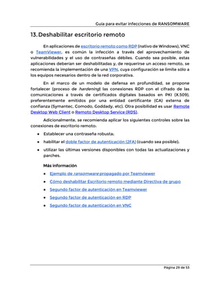 Guía para evitar infecciones de RANSOMWARE
Página 29 de 53
13.Deshabilitar escritorio remoto
En aplicaciones de escritorio remoto como RDP (nativo de Windows), VNC
o TeamViewer, es común la infección a través del aprovechamiento de
vulnerabilidades y el uso de contraseñas débiles. Cuando sea posible, estas
aplicaciones deberían ser deshabilitadas y, de requerirse un acceso remoto, se
recomienda la implementación de una VPN, cuya configuración se limite sólo a
los equipos necesarios dentro de la red corporativa.
En el marco de un modelo de defensa en profundidad, se propone
fortalecer (proceso de hardening) las conexiones RDP con el cifrado de las
comunicaciones a través de certificados digitales basados en PKI (X.509),
preferentemente emitidos por una entidad certificante (CA) externa de
confianza (Symantec, Comodo, Goddady, etc). Otra posibilidad es usar Remote
Desktop Web Client o Remoto Desktop Service (RDS).
Adicionalmente, se recomienda aplicar los siguientes controles sobre las
conexiones de escritorio remoto:
● Establecer una contraseña robusta;
● habilitar el doble factor de autenticación (2FA) (cuando sea posible);
● utilizar las últimas versiones disponibles con todas las actualizaciones y
parches.
Más información
● Ejemplo de ransomware propagado por Teamviewer
● Cómo deshabilitar Escritorio remoto mediante Directiva de grupo
● Segundo factor de autenticación en Teamviewer
● Segundo factor de autenticación en RDP
● Segundo factor de autenticación en VNC
 
