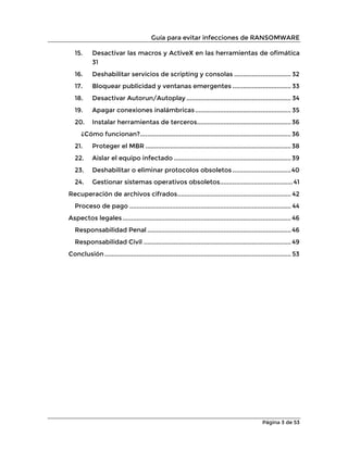 Guía para evitar infecciones de RANSOMWARE
Página 3 de 53
15. Desactivar las macros y ActiveX en las herramientas de ofimática
31
16. Deshabilitar servicios de scripting y consolas ................................ 32
17. Bloquear publicidad y ventanas emergentes ................................. 33
18. Desactivar Autorun/Autoplay ........................................................... 34
19. Apagar conexiones inalámbricas...................................................... 35
20. Instalar herramientas de terceros.....................................................36
¿Cómo funcionan?.....................................................................................36
21. Proteger el MBR ..................................................................................38
22. Aislar el equipo infectado ..................................................................39
23. Deshabilitar o eliminar protocolos obsoletos .................................40
24. Gestionar sistemas operativos obsoletos.........................................41
Recuperación de archivos cifrados................................................................ 42
Proceso de pago ........................................................................................... 44
Aspectos legales............................................................................................... 46
Responsabilidad Penal ................................................................................. 46
Responsabilidad Civil ................................................................................... 49
Conclusión ......................................................................................................... 53
 