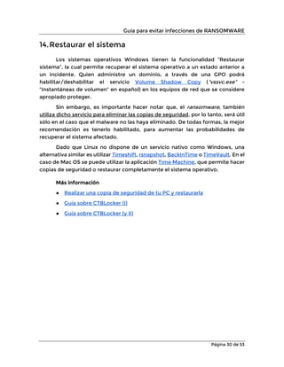 Guía para evitar infecciones de RANSOMWARE
Página 30 de 53
14.Restaurar el sistema
Los sistemas operativos Windows tienen la funcionalidad “Restaurar
sistema”, la cual permite recuperar el sistema operativo a un estado anterior a
un incidente. Quien administre un dominio, a través de una GPO podrá
habilitar/deshabilitar el servicio Volume Shadow Copy (“vssvc.exe” -
“Instantáneas de volumen” en español) en los equipos de red que se considere
apropiado proteger.
Sin embargo, es importante hacer notar que, el ransomware, también
utiliza dicho servicio para eliminar las copias de seguridad, por lo tanto, será útil
sólo en el caso que el malware no las haya eliminado. De todas formas, la mejor
recomendación es tenerlo habilitado, para aumentar las probabilidades de
recuperar el sistema afectado.
Dado que Linux no dispone de un servicio nativo como Windows, una
alternativa similar es utilizar Timeshift, rsnapshot, BackInTime o TimeVault. En el
caso de Mac OS se puede utilizar la aplicación Time Machine, que permite hacer
copias de seguridad o restaurar completamente el sistema operativo.
Más información
● Realizar una copia de seguridad de tu PC y restaurarla
● Guía sobre CTBLocker (I)
● Guía sobre CTBLocker (y II)
 