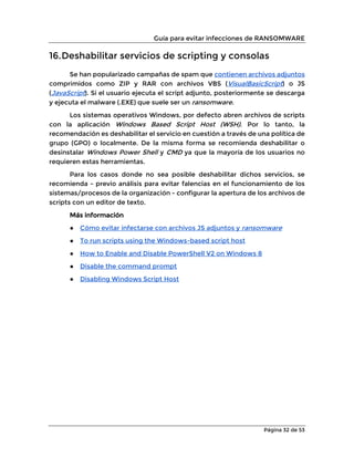 Guía para evitar infecciones de RANSOMWARE
Página 32 de 53
16.Deshabilitar servicios de scripting y consolas
Se han popularizado campañas de spam que contienen archivos adjuntos
comprimidos como ZIP y RAR con archivos VBS (VisualBasicScript) o JS
(JavaScript). Si el usuario ejecuta el script adjunto, posteriormente se descarga
y ejecuta el malware (.EXE) que suele ser un ransomware.
Los sistemas operativos Windows, por defecto abren archivos de scripts
con la aplicación Windows Based Script Host (WSH). Por lo tanto, la
recomendación es deshabilitar el servicio en cuestión a través de una política de
grupo (GPO) o localmente. De la misma forma se recomienda deshabilitar o
desinstalar Windows Power Shell y CMD ya que la mayoría de los usuarios no
requieren estas herramientas.
Para los casos donde no sea posible deshabilitar dichos servicios, se
recomienda - previo análisis para evitar falencias en el funcionamiento de los
sistemas/procesos de la organización - configurar la apertura de los archivos de
scripts con un editor de texto.
Más información
● Cómo evitar infectarse con archivos JS adjuntos y ransomware
● To run scripts using the Windows-based script host
● How to Enable and Disable PowerShell V2 on Windows 8
● Disable the command prompt
● Disabling Windows Script Host
 