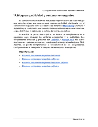 Guía para evitar infecciones de RANSOMWARE
Página 33 de 53
17.Bloquear publicidad y ventanas emergentes
Es común encontrar malware incrustado en publicidades de sitios web, ya
que estos tercerizan sus espacios para mostrar publicidad relacionada con el
contenido de la página web. Este técnica se denomina Malvertising (Malware +
Advertising) y, por lo tanto, con tan solo visitar un sitio con estas características,
se puede infectar el sistema de la víctima de forma automática.
La medida de protección a aplicar, es instalar un complemento en el
navegador para bloquear las ventanas emergentes y la publicidad. Dos
bloqueadores efectivos y gratuitos son Adblock y Adblock Plus, los cuales
funcionan en cualquier navegador y pueden ser instalados a través de una GPO.
Además, se puede complementar la funcionalidad de los bloqueadores,
configurando en el navegador el bloqueo de las ventanas emergentes.
Más información
● Bloquear ventanas emergentes en Chrome
● Bloquear ventanas emergentes en Firefox
● Bloquear ventanas emergentes en Internet Explorer
● Bloquear ventanas emergentes en Opera
 