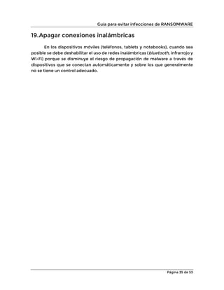 Guía para evitar infecciones de RANSOMWARE
Página 35 de 53
19.Apagar conexiones inalámbricas
En los dispositivos móviles (teléfonos, tablets y notebooks), cuando sea
posible se debe deshabilitar el uso de redes inalámbricas (bluetooth, infrarrojo y
Wi-Fi) porque se disminuye el riesgo de propagación de malware a través de
dispositivos que se conectan automáticamente y sobre los que generalmente
no se tiene un control adecuado.
 