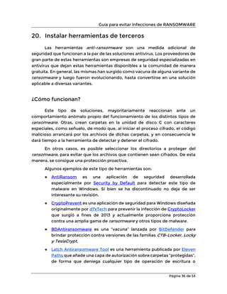 Guía para evitar infecciones de RANSOMWARE
Página 36 de 53
20. Instalar herramientas de terceros
Las herramientas anti-ransomware son una medida adicional de
seguridad que funcionan a la par de las soluciones antivirus. Los proveedores de
gran parte de estas herramientas son empresas de seguridad especializadas en
antivirus que dejan estas herramientas disponibles a la comunidad de manera
gratuita. En general, las mismas han surgido como vacuna de alguna variante de
ransomware y luego fueron evolucionando, hasta convertirse en una solución
aplicable a diversas variantes.
¿Cómo funcionan?
Este tipo de soluciones, mayoritariamente reaccionan ante un
comportamiento anómalo propio del funcionamiento de los distintos tipos de
ransomware. Otras, crean carpetas en la unidad de disco C con caracteres
especiales, como señuelo, de modo que, al iniciar el proceso cifrado, el código
malicioso arrancará por los archivos de dichas carpetas, y en consecuencia le
dará tiempo a la herramienta de detectar y detener el cifrado.
En otros casos, es posible seleccionar los directorios a proteger del
ransomware, para evitar que los archivos que contienen sean cifrados. De esta
manera, se consigue una protección proactiva.
Algunos ejemplos de este tipo de herramientas son:
● AntiRansom es una aplicación de seguridad desarrollada
especialmente por Security by Default para detectar este tipo de
malware en Windows. Si bien se ha discontinuado no deja de ser
interesante su revisión.
● CryptoPrevent es una aplicación de seguridad para Windows diseñada
originalmente por d7xTech para prevenir la infección de CryptoLocker
que surgió a fines de 2013 y actualmente proporciona protección
contra una amplia gama de ransomware y otros tipos de malware.
● BDAntiransomware es una “vacuna” lanzada por BitDefender para
brindar protección contra versiones de las familias CTB-Locker, Locky
y TeslaCrypt.
● Latch Antiransomware Tool es una herramienta publicada por Eleven
Paths que añade una capa de autorización sobre carpetas “protegidas”,
de forma que deniega cualquier tipo de operación de escritura o
 