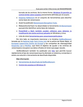 Guía para evitar infecciones de RANSOMWARE
Página 37 de 53
borrado de los archivos. De la misma forma, Windows 10 permite un
control similar sobre carpetas previamente definidas por el usuario.
● Kaspersy NoRansom es un conjunto de herramientas para descifrar
varios tipos de ransomware.
● Avast ha publicado Ransomware Decryption Tools.
● MalwareHunterTeam ha desarrollado la herramienta ID-Ransomware
que permite identificar varios tipos de malware.
● PowerShell y Bash también pueden utilizarse para detectar la
modificación de ciertos archivos señuelos en Windows y Linux.
● Lista de otras herramientas para ransomware particulares.
Por otro lado, es importante mencionar a la iniciativa NoMoreRansom
lanzada por la National High Tech Crime Unit de la policía de Países Bajos, el
European Cybercrime Centre de Europol y las compañías de ciberseguridad
Kaspersky Lab y McAfee, que tiene el objetivo de ayudar a las víctimas de
ransomware a recuperar sus datos cifrados sin tener que pagar rescate.
NoMoreRansom también ha publicado una lista que permite buscar
rápidamente el tipo de ransomware que ha afectado un sistema y comprobar si
existe una solución o herramienta de descifrado disponible.
Más información
● Herramientas de descifrado de NoMoreRansom
● Control de carpetas en Windows 10
 