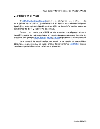 Guía para evitar infecciones de RANSOMWARE
Página 38 de 53
21.Proteger el MBR
El MBR (Master Boot Record) consiste en código ejecutable almacenado
en el primer sector (sector 0) de un disco duro, el cual inicia el arranque (Boot
Loader) del sistema operativo. El MBR también contiene información sobre las
particiones del disco y su sistema de archivo.
Teniendo en cuenta que el MBR se ejecuta antes que el propio sistema
operativo, puede ser manipulado por un ransomware para ganar persistencia en
el equipo. Por ejemplo HDDCryptor, Petya y Satana explotan esta vulnerabilidad.
Para prevenir la modificación del sector 0 de todos los dispositivos
conectados a un sistema, se puede utilizar la herramienta MBRFilter, la cual
brinda una protección a nivel del sistema operativo.
 