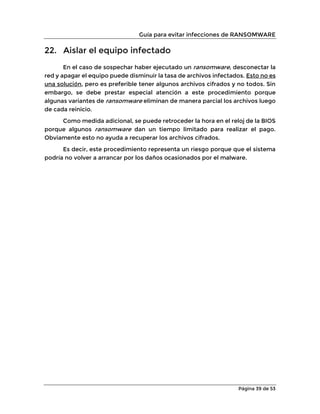 Guía para evitar infecciones de RANSOMWARE
Página 39 de 53
22. Aislar el equipo infectado
En el caso de sospechar haber ejecutado un ransomware, desconectar la
red y apagar el equipo puede disminuir la tasa de archivos infectados. Esto no es
una solución, pero es preferible tener algunos archivos cifrados y no todos. Sin
embargo, se debe prestar especial atención a este procedimiento porque
algunas variantes de ransomware eliminan de manera parcial los archivos luego
de cada reinicio.
Como medida adicional, se puede retroceder la hora en el reloj de la BIOS
porque algunos ransomware dan un tiempo limitado para realizar el pago.
Obviamente esto no ayuda a recuperar los archivos cifrados.
Es decir, este procedimiento representa un riesgo porque que el sistema
podría no volver a arrancar por los daños ocasionados por el malware.
 