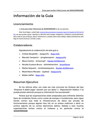 Guía para evitar infecciones de RANSOMWARE
Página 4 de 53
Información de la Guía
Licenciamiento
La Guía para evitar infecciones de RANSOMWARE es de uso gratuito.
Esta Guía llega a usted bajo Licencia Reconocimiento-Compartir Igual 4.0 España (CC BY-SA 4.0
ES), así que puede copiar, distribuir y difundir este trabajo, adaptarlo y utilizarlo comercialmente,
pero todo lo que atribuya, altere, transforme o amplíe sobre este trabajo, deberá distribuirse sólo
bajo la misma licencia o similar a ésta.
Colaboradores
Agradecemos la colaboración de esta guía a:
• Cristian Borghello – @seguinfo – Segu-Info
• Marcelo Temperini – @mgitemperini – AsegurarTe
• Mauro Gioino – @maurog11 – Equipo AntiRansom
• Nicolás Gustavo Bruna – @thinkthenclick – Smartfense
• Matías Sequeira – @matiasasequeira – Equipo AntiRansom
• Maximiliano Macedo – @ydea2 – AsegurarTe
• Walter Heffel – Segu-Info
Resumen Ejecutivo
En los últimos años, son cada vez más comunes los titulares del tipo
“Empresa X debió pagar ‘rescate’ por sus datos” u “Organización Pública Y no
puede prestar atención porque su información fue secuestrada”.
Parece que las organizaciones están preparadas para enfrentar distintos
tipos de incidentes físicos como cortes de energía e inundaciones, pero sigue
siendo común que toda la infraestructura de datos sea privada de
funcionamiento porque alguien hizo clic en un enlace malicioso o abrió un
archivo adjunto de un correo electrónico dañino. Debido a esto muchas
organizaciones luchan contra el malware y en particular contra el
RANSOMWARE.
 
