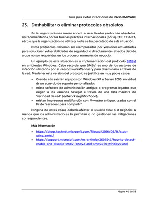 Guía para evitar infecciones de RANSOMWARE
Página 40 de 53
23. Deshabilitar o eliminar protocolos obsoletos
En las organizaciones suelen encontrarse activados protocolos obsoletos,
no recomendados por las buenas prácticas internacionales (por ej. FTP, TELNET,
etc.) o que la organización no utiliza y nadie se ha percatado de esta situación.
Estos protocolos deberían ser reemplazados por versiones actualizadas
para solucionar vulnerabilidades de seguridad, o directamente retirados debido
a que no son requeridos en los procesos normales de negocio.
Un ejemplo de esta situación es la implementación del protocolo SMBv1
en ambientes Windows. Cabe recordar que SMBv1 es uno de los vectores de
infección utilizados por el ransomware Wannacry para diseminarse a través de
la red. Mantener esta versión del protocolo se justifica en muy pocos casos:
• Cuando aún existen equipos con Windows XP o Server 2003, en virtud
de un acuerdo de soporte personalizado;
• existe software de administración antiguo o programas legados que
exigen a los usuarios navegar a través de una lista maestra de
“vecindad de red” (network neighborhood);
• existen impresoras multifunción con firmware antiguo, usadas con el
fin de “escanear para compartir”.
Ninguna de estas cosas debería afectar al usuario final o al negocio. A
menos que los administradores lo permitan o no gestionen las mitigaciones
correspondientes.
Más información
• https://blogs.technet.microsoft.com/filecab/2016/09/16/stop-
using-smb1/
• https://support.microsoft.com/es-ar/help/2696547/how-to-detect-
enable-and-disable-smbv1-smbv2-and-smbv3-in-windows-and
 