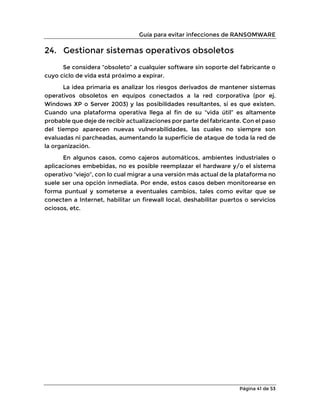 Guía para evitar infecciones de RANSOMWARE
Página 41 de 53
24. Gestionar sistemas operativos obsoletos
Se considera “obsoleto” a cualquier software sin soporte del fabricante o
cuyo ciclo de vida está próximo a expirar.
La idea primaria es analizar los riesgos derivados de mantener sistemas
operativos obsoletos en equipos conectados a la red corporativa (por ej.
Windows XP o Server 2003) y las posibilidades resultantes, si es que existen.
Cuando una plataforma operativa llega al fin de su “vida útil” es altamente
probable que deje de recibir actualizaciones por parte del fabricante. Con el paso
del tiempo aparecen nuevas vulnerabilidades, las cuales no siempre son
evaluadas ni parcheadas, aumentando la superficie de ataque de toda la red de
la organización.
En algunos casos, como cajeros automáticos, ambientes industriales o
aplicaciones embebidas, no es posible reemplazar el hardware y/o el sistema
operativo “viejo”, con lo cual migrar a una versión más actual de la plataforma no
suele ser una opción inmediata. Por ende, estos casos deben monitorearse en
forma puntual y someterse a eventuales cambios, tales como evitar que se
conecten a Internet, habilitar un firewall local, deshabilitar puertos o servicios
ociosos, etc.
 