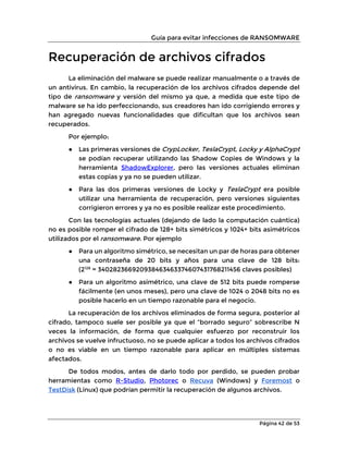 Guía para evitar infecciones de RANSOMWARE
Página 42 de 53
Recuperación de archivos cifrados
La eliminación del malware se puede realizar manualmente o a través de
un antivirus. En cambio, la recuperación de los archivos cifrados depende del
tipo de ransomware y versión del mismo ya que, a medida que este tipo de
malware se ha ido perfeccionando, sus creadores han ido corrigiendo errores y
han agregado nuevas funcionalidades que dificultan que los archivos sean
recuperados.
Por ejemplo:
● Las primeras versiones de CrypLocker, TeslaCrypt, Locky y AlphaCrypt
se podían recuperar utilizando las Shadow Copies de Windows y la
herramienta ShadowExplorer, pero las versiones actuales eliminan
estas copias y ya no se pueden utilizar.
● Para las dos primeras versiones de Locky y TeslaCrypt era posible
utilizar una herramienta de recuperación, pero versiones siguientes
corrigieron errores y ya no es posible realizar este procedimiento.
Con las tecnologías actuales (dejando de lado la computación cuántica)
no es posible romper el cifrado de 128+ bits simétricos y 1024+ bits asimétricos
utilizados por el ransomware. Por ejemplo
● Para un algoritmo simétrico, se necesitan un par de horas para obtener
una contraseña de 20 bits y años para una clave de 128 bits:
(2128
= 340282366920938463463374607431768211456 claves posibles)
● Para un algoritmo asimétrico, una clave de 512 bits puede romperse
fácilmente (en unos meses), pero una clave de 1024 o 2048 bits no es
posible hacerlo en un tiempo razonable para el negocio.
La recuperación de los archivos eliminados de forma segura, posterior al
cifrado, tampoco suele ser posible ya que el “borrado seguro” sobrescribe N
veces la información, de forma que cualquier esfuerzo por reconstruir los
archivos se vuelve infructuoso, no se puede aplicar a todos los archivos cifrados
o no es viable en un tiempo razonable para aplicar en múltiples sistemas
afectados.
De todos modos, antes de darlo todo por perdido, se pueden probar
herramientas como R-Studio, Photorec o Recuva (Windows) y Foremost o
TestDisk (Linux) que podrían permitir la recuperación de algunos archivos.
 