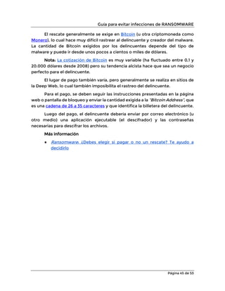 Guía para evitar infecciones de RANSOMWARE
Página 45 de 53
El rescate generalmente se exige en Bitcoin (u otra criptomoneda como
Monero), lo cual hace muy difícil rastrear al delincuente y creador del malware.
La cantidad de Bitcoin exigidos por los delincuentes depende del tipo de
malware y puede ir desde unos pocos a cientos o miles de dólares.
Nota: La cotización de Bitcoin es muy variable (ha fluctuado entre 0,1 y
20.000 dólares desde 2008) pero su tendencia alcista hace que sea un negocio
perfecto para el delincuente.
El lugar de pago también varía, pero generalmente se realiza en sitios de
la Deep Web, lo cual también imposibilita el rastreo del delincuente.
Para el pago, se deben seguir las instrucciones presentadas en la página
web o pantalla de bloqueo y enviar la cantidad exigida a la “Bitcoin Address”, que
es una cadena de 26 a 35 caracteres y que identifica la billetera del delincuente.
Luego del pago, el delincuente debería enviar por correo electrónico (u
otro medio) una aplicación ejecutable (el descifrador) y las contraseñas
necesarias para descifrar los archivos.
Más información
● Ransomware: ¿Debes elegir si pagar o no un rescate? Te ayudo a
decidirlo
 