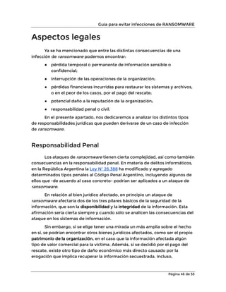 Guía para evitar infecciones de RANSOMWARE
Página 46 de 53
Aspectos legales
Ya se ha mencionado que entre las distintas consecuencias de una
infección de ransomware podemos encontrar:
● pérdida temporal o permanente de información sensible o
confidencial;
● interrupción de las operaciones de la organización;
● pérdidas financieras incurridas para restaurar los sistemas y archivos,
o en el peor de los casos, por el pago del rescate;
● potencial daño a la reputación de la organización;
● responsabilidad penal o civil.
En el presente apartado, nos dedicaremos a analizar los distintos tipos
de responsabilidades jurídicas que pueden derivarse de un caso de infección
de ransomware.
Responsabilidad Penal
Los ataques de ransomware tienen cierta complejidad, así como también
consecuencias en la responsabilidad penal. En materia de delitos informáticos,
en la República Argentina la Ley Nº 26.388 ha modificado y agregado
determinados tipos penales al Código Penal Argentino, incluyendo algunos de
ellos que -de acuerdo al caso concreto- podrían ser aplicados a un ataque de
ransomware.
En relación al bien jurídico afectado, en principio un ataque de
ransomware afectaría dos de los tres pilares básicos de la seguridad de la
información, que son la disponibilidad y la integridad de la información. Esta
afirmación sería cierta siempre y cuando sólo se analicen las consecuencias del
ataque en los sistemas de información.
Sin embargo, si se elige tener una mirada un más amplia sobre el hecho
en sí, se podrían encontrar otros bienes jurídicos afectados, como ser el propio
patrimonio de la organización, en el caso que la información afectada algún
tipo de valor comercial para la víctima. Además, si se decidió por el pago del
rescate, existe otro tipo de daño económico más directo causado por la
erogación que implica recuperar la información secuestrada. Incluso,
 