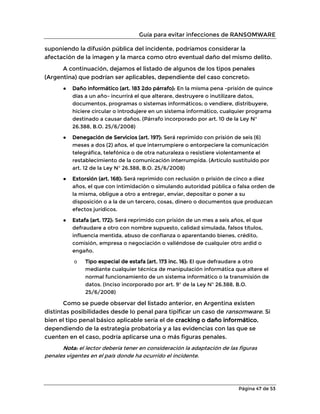 Guía para evitar infecciones de RANSOMWARE
Página 47 de 53
suponiendo la difusión pública del incidente, podríamos considerar la
afectación de la imagen y la marca como otro eventual daño del mismo delito.
A continuación, dejamos el listado de algunos de los tipos penales
(Argentina) que podrían ser aplicables, dependiente del caso concreto:
● Daño informático (art. 183 2do párrafo): En la misma pena -prisión de quince
días a un año- incurrirá el que alterare, destruyere o inutilizare datos,
documentos, programas o sistemas informáticos; o vendiere, distribuyere,
hiciere circular o introdujere en un sistema informático, cualquier programa
destinado a causar daños. (Párrafo incorporado por art. 10 de la Ley N°
26.388, B.O. 25/6/2008)
● Denegación de Servicios (art. 197): Será reprimido con prisión de seis (6)
meses a dos (2) años, el que interrumpiere o entorpeciere la comunicación
telegráfica, telefónica o de otra naturaleza o resistiere violentamente el
restablecimiento de la comunicación interrumpida. (Artículo sustituido por
art. 12 de la Ley N° 26.388, B.O. 25/6/2008)
● Extorsión (art. 168): Será reprimido con reclusión o prisión de cinco a diez
años, el que con intimidación o simulando autoridad pública o falsa orden de
la misma, obligue a otro a entregar, enviar, depositar o poner a su
disposición o a la de un tercero, cosas, dinero o documentos que produzcan
efectos jurídicos.
● Estafa (art. 172): Será reprimido con prisión de un mes a seis años, el que
defraudare a otro con nombre supuesto, calidad simulada, falsos títulos,
influencia mentida, abuso de confianza o aparentando bienes, crédito,
comisión, empresa o negociación o valiéndose de cualquier otro ardid o
engaño.
o Tipo especial de estafa (art. 173 inc. 16): El que defraudare a otro
mediante cualquier técnica de manipulación informática que altere el
normal funcionamiento de un sistema informático o la transmisión de
datos. (Inciso incorporado por art. 9° de la Ley N° 26.388, B.O.
25/6/2008)
Como se puede observar del listado anterior, en Argentina existen
distintas posibilidades desde lo penal para tipificar un caso de ransomware. Si
bien el tipo penal básico aplicable sería el de cracking o daño informático,
dependiendo de la estrategia probatoria y a las evidencias con las que se
cuenten en el caso, podría aplicarse una o más figuras penales.
Nota: el lector debería tener en consideración la adaptación de las figuras
penales vigentes en el país donde ha ocurrido el incidente.
 