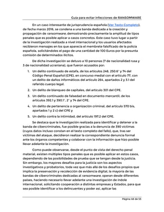 Guía para evitar infecciones de RANSOMWARE
Página 48 de 53
En un caso interesante de jurisprudencia española (Ver Texto Completo),
de fecha marzo 2016, se condena a una banda dedicada a la creación y
propagación de ransomware, demostrando precisamente la amplitud de tipos
penales que es posible aplicar a casos concretos. Este caso tuvo lugar a partir
de la investigación realizada a nivel internacional y los usuarios afectados
recibieron mensajes en los que aparecía el membrete falsificado de la policía
española, solicitándoles el pago de una cantidad de 100 Euros por la presunta
comisión de determinados ilícitos.
De dicha investigación se detuvo a 10 personas (7 de nacionalidad rusa y
3 de nacionalidad ucraniana), que fueron acusados por:
1. Un delito continuado de estafa, de los artículos 248, 250.6º y 74 del
Código Penal Español (CPE), en concurso medial con el artículo 77, con
un delito de daños informáticos del artículo 264, apartados 2 y 3.1 del
referido cuerpo legal.
2. Un delito de blanqueo de capitales, del artículo 301 del CPE.
3. Un delito continuado de falsedad en documento mercantil, de los
artículos 392.1 y 390.1º, 2º y 74 del CPE.
4. Un delito de pertenencia a organización criminal, del artículo 570 bis,
apartados 1 y 2 c) del CPE y
5. Un delito contra la intimidad, del artículo 197.2 del CPE.
Se destaca que la investigación realizada para identificar y detener a la
banda de cibercriminales, fue posible gracias a la denuncia de 390 víctimas
(cuyos datos incluso constan en el texto completo del fallo), que, tras ser
víctimas del ataque, decidieron realizar la correspondiente denuncia formal
ante los órganos competentes y colaborar con la información que hizo posible
llevar adelante la investigación.
Como puede observarse, desde el punto de vista del derecho penal
material, existen múltiples tipos penales que es posible aplicar en estos casos,
dependiendo de las posibilidades de prueba que se tengan desde la justicia.
Sin embargo, los mayores desafíos para la justicia son los aspectos
investigativos y probatorios, toda vez que más allá de los desafíos propios que
implica la preservación y recolección de evidencia digital, la mayoría de las
bandas de cibercriminales dedicadas al ransomware, operan desde diferentes
países, haciendo necesario llevar adelante una investigación de índole
internacional, solicitando cooperación a distintas empresas y Estados, para que
sea posible identificar a los delincuentes y poder así, aplicar las
 