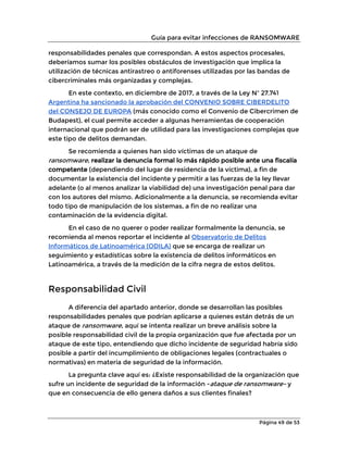 Guía para evitar infecciones de RANSOMWARE
Página 49 de 53
responsabilidades penales que correspondan. A estos aspectos procesales,
deberíamos sumar los posibles obstáculos de investigación que implica la
utilización de técnicas antirastreo o antiforenses utilizadas por las bandas de
cibercriminales más organizadas y complejas.
En este contexto, en diciembre de 2017, a través de la Ley Nº 27.741
Argentina ha sancionado la aprobación del CONVENIO SOBRE CIBERDELITO
del CONSEJO DE EUROPA (más conocido como el Convenio de Cibercrimen de
Budapest), el cual permite acceder a algunas herramientas de cooperación
internacional que podrán ser de utilidad para las investigaciones complejas que
este tipo de delitos demandan.
Se recomienda a quienes han sido víctimas de un ataque de
ransomware, realizar la denuncia formal lo más rápido posible ante una fiscalía
competente (dependiendo del lugar de residencia de la víctima), a fin de
documentar la existencia del incidente y permitir a las fuerzas de la ley llevar
adelante (o al menos analizar la viabilidad de) una investigación penal para dar
con los autores del mismo. Adicionalmente a la denuncia, se recomienda evitar
todo tipo de manipulación de los sistemas, a fin de no realizar una
contaminación de la evidencia digital.
En el caso de no querer o poder realizar formalmente la denuncia, se
recomienda al menos reportar el incidente al Observatorio de Delitos
Informáticos de Latinoamérica (ODILA) que se encarga de realizar un
seguimiento y estadísticas sobre la existencia de delitos informáticos en
Latinoamérica, a través de la medición de la cifra negra de estos delitos.
Responsabilidad Civil
A diferencia del apartado anterior, donde se desarrollan las posibles
responsabilidades penales que podrían aplicarse a quienes están detrás de un
ataque de ransomware, aquí se intenta realizar un breve análisis sobre la
posible responsabilidad civil de la propia organización que fue afectada por un
ataque de este tipo, entendiendo que dicho incidente de seguridad habría sido
posible a partir del incumplimiento de obligaciones legales (contractuales o
normativas) en materia de seguridad de la información.
La pregunta clave aquí es: ¿Existe responsabilidad de la organización que
sufre un incidente de seguridad de la información -ataque de ransomware- y
que en consecuencia de ello genera daños a sus clientes finales?
 