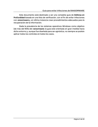 Guía para evitar infecciones de RANSOMWARE
Página 5 de 53
Este documento está destinado a ser una completa guía de Defensa en
Profundidad basada en una lista de verificación, con el fin de evitar infecciones
con ransomware y, en última instancia crear procedimientos adecuados para la
recuperación de la información.
Dada la prevalencia de los sistemas operativos Windows como objetivo
(de más del 90%) del ransomware, la guía está orientada en gran medida hacia
dicho entorno y, aunque fue diseñada para ser agnóstica, no siempre se podrán
aplicar todos los controles en todos los casos.
 