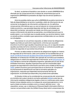 Guía para evitar infecciones de RANSOMWARE
Página 50 de 53
Es decir, se plantea el hipotético caso donde un usuario (EMPRESA B) es
afectado por las consecuencias de un ataque de ransomware que tuvo la
organización (EMPRESA A) prestadora de algún tipo de servicio (públicos o
privados).
Entre los posibles daños que sufre la EMPRESA B se podría mencionar la
falta de disponibilidad en el servicio, la pérdida o daño de información de uso
comercial, la divulgación de información confidencial, etc. En definitiva,
consecuencias informáticas que a su vez se traducen en consecuencias de
índole económico, cuya gravedad dependen del tipo de actividades que
desarrolle la empresa -que podría ser desde una clínica que se queda sin
acceso a información de salud de sus pacientes, una entidad bancaria que no
puede operar, o un municipio que no puede prestar sus servicios básicos, hasta
un estudio jurídico-contable cuyas operaciones confidenciales con sus clientes
son divulgadas-.
Para avanzar en una primera respuesta, se debe revisar las obligaciones
legales asumidas por parte de la organización, entre las que se pueden
encontrar en primer lugar aquellas impuestas por Ley, y en un segundo escalón
aquellas asumidas de forma voluntaria a través de un contrato (es posible que
existan las segundas sin que existan las primeras).
Primero se debe analizar la existencia de obligaciones legales en materia
de seguridad de la información, tales como podrían ser las establecidas por la
Ley Nº 25.326 de Protección de Datos Personales (Argentina), particularmente
detalladas en la Resolución 47/2018. Otro ejemplo de normativa que establece
obligaciones en materia de seguridad de la información, es la Comunicación “A”
4609 del Banco Central de la República Argentina, aplicable para el caso de las
entidades financieras. Aquellas organizaciones que han emprendido algún
proyecto de seguridad de la información que tiene como modelo la Norma ISO
27001, podrán encontrar que la principal tarea en el dominio de “Compliance”
es precisamente la identificación de toda la normativa aplicable a la
organización, respuesta que dependerá exclusivamente del tipo de
organización, la actividad que desarrolle y las jurisdicciones aplicables.
En Estados Unidos se ha considerado las consecuencias del ransomware
en el ámbito de la salud, donde la normativa aplicable (HIPAA) a este tipo de
información establece obligaciones legales a tener en cuenta para estos casos.
Existen incluso debates acerca si un ataque de ransomware generaría o no lo
que la citada normativa considera como un breach, definido como “…the
acquisition, access, use, or disclosure of Personal Health Information (PHI) in a
manner not permitted under the [HIPAA Privacy Rule] which compromises the
 