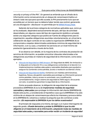 Guía para evitar infecciones de RANSOMWARE
Página 51 de 53
security or privacy of the PHI.”. En general se entiende que el cifrado de la
información como consecuencia de un ataque de ransomware implica un
breach, toda vez que para que ello suceda, la PHI previamente tuvo que ser
accedida por un tercero que no debería haber tenido ese control, generando
así una divulgación -disclosure- no permitida por la HIPAA Privacy Rule.
Saliendo de la primera categoría de normativas aplicables que, como ya
se ha analizado, dependerá exclusivamente del país, del tipo de actividad
desarrollada y en algunos casos del tipo de organización (pública o privada),
existe una segunda categoría que podría ser fuente de obligaciones para la
organización: aquellas obligaciones asumidas voluntariamente, en virtud de la
celebración de algún contrato en las cuales la organización (EMPRESA A) se
compromete a respetar determinados estándares mínimos de seguridad de la
información, o en su caso, a mantener los servicios en un nivel mínimo de
prestación (generalmente a través de los SLA).
Si se observa con detalle, en la mayoría de los contratos de prestación de
servicios de información, se pueden encontrar cláusulas relacionadas a las
obligaciones asumidas en materia de seguridad de la información, como estos
ejemplos:
● Cláusula de Seguridad en AWS Amazon: (3.1 Seguridad de AWS). Sin limitación a
lo dispuesto en la Sección 10 o a sus obligaciones contenidas en la Sección 4.2,
implementaremos medidas adecuadas y razonables diseñados para ayudarle a
asegurar Su Contenido contra pérdida, acceso o revelación accidental o ilícita.
● Cláusula de Seguridad de Netflix: Contamos con medidas administrativas,
logísticas, físicas y de gestión razonables para proteger su información personal
contra pérdidas, robos y acceso no autorizado, uso y modificación.
Lamentablemente, ningún sistema de seguridad es 100% seguro. De acuerdo
con esto, no podemos garantizar la seguridad de su información.
Como se puede observar, la obligación de seguridad de la empresa
proveedora (EMPRESA A) es la de implementar medidas de seguridad
razonables y adecuadas para proteger la información del cliente (EMPRESA B).
Desde este punto, y considerando el hipotético caso que la EMPRESA A ha sido
víctima de un ataque de ransomware que afecta los intereses y provoca daños
en la EMPRESA B, volvemos a realizar la pregunta que dio comienzo a esta
sección: ¿Es responsable la EMPRESA A por los daños ocasionados?
El principio de respuesta a la misma, da lugar a un nuevo interrogante de
segundo grado: ¿Puede demostrar y probar la EMPRESA A que ha sido
diligente en el tratamiento de la información, adoptando todas las medidas de
seguridad adecuadas y razonables para evitar recibir un incidente de seguridad
 
