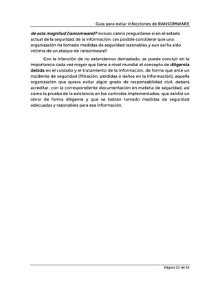 Guía para evitar infecciones de RANSOMWARE
Página 52 de 53
de esta magnitud (ransomware)? Incluso cabría preguntarse si en el estado
actual de la seguridad de la información: ¿es posible considerar que una
organización ha tomado medidas de seguridad razonables y aun así ha sido
víctima de un ataque de ransomware?
Con la intención de no extendernos demasiado, se puede concluir en la
importancia cada vez mayor que tiene a nivel mundial el concepto de diligencia
debida en el cuidado y el tratamiento de la información, de forma que ante un
incidente de seguridad (filtración, pérdidas o daños en la información), aquella
organización que quiera evitar algún grado de responsabilidad civil, deberá
acreditar, con la correspondiente documentación en materia de seguridad, así
como la prueba de la existencia en los controles implementados, que existió un
obrar de forma diligente y que se habían tomado medidas de seguridad
adecuadas y razonables para esa información.
 
