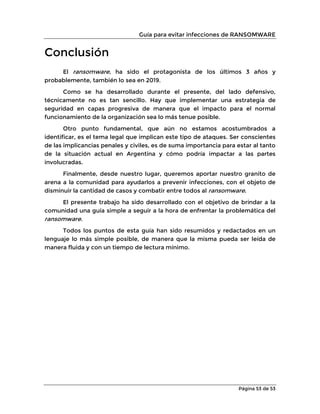Guía para evitar infecciones de RANSOMWARE
Página 53 de 53
Conclusión
El ransomware, ha sido el protagonista de los últimos 3 años y
probablemente, también lo sea en 2019.
Como se ha desarrollado durante el presente, del lado defensivo,
técnicamente no es tan sencillo. Hay que implementar una estrategia de
seguridad en capas progresiva de manera que el impacto para el normal
funcionamiento de la organización sea lo más tenue posible.
Otro punto fundamental, que aún no estamos acostumbrados a
identificar, es el tema legal que implican este tipo de ataques. Ser conscientes
de las implicancias penales y civiles, es de suma importancia para estar al tanto
de la situación actual en Argentina y cómo podría impactar a las partes
involucradas.
Finalmente, desde nuestro lugar, queremos aportar nuestro granito de
arena a la comunidad para ayudarlos a prevenir infecciones, con el objeto de
disminuir la cantidad de casos y combatir entre todos al ransomware.
El presente trabajo ha sido desarrollado con el objetivo de brindar a la
comunidad una guía simple a seguir a la hora de enfrentar la problemática del
ransomware.
Todos los puntos de esta guía han sido resumidos y redactados en un
lenguaje lo más simple posible, de manera que la misma pueda ser leída de
manera fluida y con un tiempo de lectura mínimo.
 