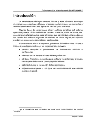 Guía para evitar infecciones de RANSOMWARE
Página 6 de 53
Introducción
Un ransomware (del inglés ransom, rescate y ware, software) es un tipo
de malware que restringe o bloquea el acceso a determinados componentes o
archivos del sistema infectado, y pide un “rescate” para liberarlos.
Algunos tipos de ransomware cifran1
archivos sensibles del sistema
operativo y otros cifran archivos del usuario, ofimática, bases de datos, etc.
coaccionando al propietario a pagar el rescate que permitirá descifrarlos. Luego
del cifrado, los archivos originales se eliminan de forma segura para que no
puedan ser recuperados por métodos tradicionales.
El ransomware afecta a empresas, gobiernos, infraestructuras críticas e
incluso a usuarios domésticos, y las consecuencias incluyen:
● pérdida temporal o permanente de información sensible o
confidencial;
● interrupción de las operaciones de la organización;
● pérdidas financieras incurridas para restaurar los sistemas y archivos,
o en el peor de los casos, por el pago del rescate;
● potencial daño a la reputación de la organización;
● responsabilidad penal o civil (que será analizado en el apartado de
aspectos legales).
1
En el contexto de este documento se utiliza “cifrar” como sinónimo del término
“encriptar”.
 