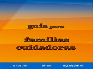 guía para

      familias
     cuidadoras

José María Olayo   abril 2012   olayo.blogspot.com
 