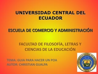 UNIVERSIDAD CENTRAL DEL ECUADOR ESCUELA DE COMERCIO Y ADMINISTRACIÓN FACULTAD DE FILOSOFÍA, LETRAS Y CIENCIAS DE LA EDUCACIÓN TEMA: GUIA PARA HACER UN POA AUTOR: CHRISTIAN GUALPA 