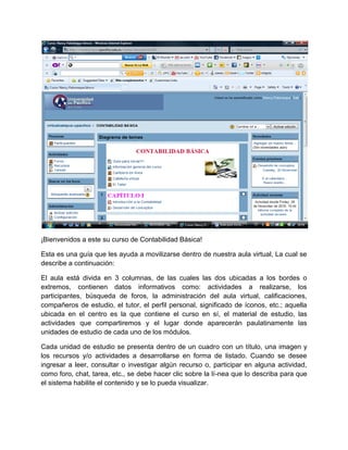 ¡Bienvenidos a este su curso de Contabilidad Básica!

Esta es una guía que les ayuda a movilizarse dentro de nuestra aula virtual, La cual se
describe a continuación:

El aula está divida en 3 columnas, de las cuales las dos ubicadas a los bordes o
extremos, contienen datos informativos como: actividades a realizarse, los
participantes, búsqueda de foros, la administración del aula virtual, calificaciones,
compañeros de estudio, el tutor, el perfil personal, significado de íconos, etc.; aquella
ubicada en el centro es la que contiene el curso en sí, el material de estudio, las
actividades que compartiremos y el lugar donde aparecerán paulatinamente las
unidades de estudio de cada uno de los módulos.

Cada unidad de estudio se presenta dentro de un cuadro con un título, una imagen y
los recursos y/o actividades a desarrollarse en forma de listado. Cuando se desee
ingresar a leer, consultar o investigar algún recurso o, participar en alguna actividad,
como foro, chat, tarea, etc., se debe hacer clic sobre la lí-nea que lo describa para que
el sistema habilite el contenido y se lo pueda visualizar.
 