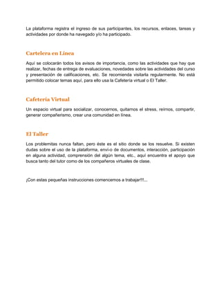 La plataforma registra el ingreso de sus participantes, los recursos, enlaces, tareas y
actividades por donde ha navegado y/o ha participado.



Cartelera en Línea
Aquí se colocarán todos los avisos de importancia, como las actividades que hay que
realizar, fechas de entrega de evaluaciones, novedades sobre las actividades del curso
y presentación de calificaciones, etc. Se recomienda visitarla regularmente. No está
permitido colocar temas aquí, para ello usa la Cafetería virtual o El Taller.



Cafetería Virtual
Un espacio virtual para socializar, conocernos, quitarnos el stress, reírnos, compartir,
generar compañerismo, crear una comunidad en línea.



El Taller
Los problemitas nunca faltan, pero éste es el sitio donde se los resuelve. Si existen
dudas sobre el uso de la plataforma, enví-o de documentos, interacción, participación
en alguna actividad, comprensión del algún tema, etc., aquí encuentra el apoyo que
busca tanto del tutor como de los compañeros virtuales de clase.



¡Con estas pequeñas instrucciones comencemos a trabajar!!!...
 