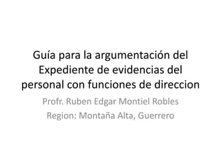 Guía para la argumentación del
Expediente de evidencias del
personal con funciones de direccion
Profr. Ruben Edgar Montiel Robles
Region: Montaña Alta, Guerrero
 