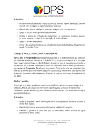  

 

 

Actividades

       Disponer del recurso humano y físico (espacio de atención, equipos adecuados, conexión
        internet, entre otros) para la implementación del programa.
       Garantizar la oferta en salud y educación para la exigencia de los compromisos
       Apoyar el proceso de incorporación de beneficiarios.
       Realizar el proceso de verificación de compromisos y la recepción de peticiones, quejas y
        reclamos, así como el trámite de las novedades de los beneficiarios.
       Apoyar la difusión del programa.
       Firmar y dar cumplimiento al convenio interadministrativo entre la Alcaldía y el Departamento
        para la Prosperidad Social


Estrategia 3: INGRESO PARA LA PROSPERIDAD SOCIAL

Ingreso para la Prosperidad Social hace parte fundamental de la oferta institucional que contribuye
a la dimensión de ingresos y trabajo de la Red UNIDOS, y en particular al logro 6 de la estrategia:
“todas las personas del hogar en edad de trabajar, alcanzan un nivel de capacidades que facilita su
vinculación a una ocupación remunerada o mejora las condiciones de la actividad que desarrolla”.
Ingreso para la Prosperidad Social es un programa del Gobierno Nacional que otorga incentivos
para que las familias de la Red UNIDOS adquieran capacidades y competencias para la generación
de ingresos, desarrollen hábitos laborales y de trabajo en equipo y avancen en el cumplimiento de
sus logros.

Objetivo Específico

Generar y/o mejorar las capacidades, competencias, habilidades y destrezas para el trabajo, de la
población UNIDOS, a través de una intervención específica y bajo un modelo de transferencia
condicionada, que les permita superar las barreras que tienen para el acceso al mercado laboral y la
generación de ingresos.

Actividades

       Apoyar el programa a través de la asignación de un delegado que articule las acciones al
        interior de la Alcaldía.
       Garantizar la oferta de servicios educativos para la población del programa.
       Contribuir a gestionar la oferta para que los participantes puedan alcanzar los logros
        prioritarios de la Red Unidos.


                           SECTOR DE INCLUSIÓN SOCIAL Y RECONCILIACIÓN
                               Departamento para la Prosperidad Social
                                          www.dps.gov.co
 