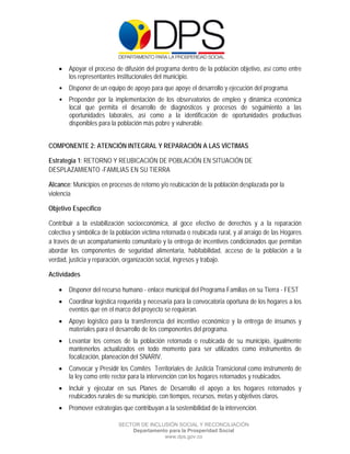  

 

 

       Apoyar el proceso de difusión del programa dentro de la población objetivo, así como entre
        los representantes institucionales del municipio.
    • Disponer de un equipo de apoyo para que apoye el desarrollo y ejecución del programa.
    • Propender por la implementación de los observatorios de empleo y dinámica económica
      local que permita el desarrollo de diagnósticos y procesos de seguimiento a las
      oportunidades laborales, así como a la identificación de oportunidades productivas
      disponibles para la población más pobre y vulnerable.


COMPONENTE 2: ATENCIÓN INTEGRAL Y REPARACIÓN A LAS VÍCTIMAS

Estrategia 1: RETORNO Y REUBICACIÓN DE POBLACIÓN EN SITUACIÓN DE
DESPLAZAMIENTO -FAMILIAS EN SU TIERRA

Alcance: Municipios en procesos de retorno y/o reubicación de la población desplazada por la
violencia

Objetivo Específico

Contribuir a la estabilización socioeconómica, al goce efectivo de derechos y a la reparación
colectiva y simbólica de la población víctima retornada o reubicada rural, y al arraigo de las Hogares
a través de un acompañamiento comunitario y la entrega de incentivos condicionados que permitan
abordar los componentes de seguridad alimentaria, habitabilidad, acceso de la población a la
verdad, justicia y reparación, organización social, ingresos y trabajo.

Actividades

       Disponer del recurso humano - enlace municipal del Programa Familias en su Tierra - FEST
       Coordinar logística requerida y necesaria para la convocatoria oportuna de los hogares a los
        eventos que en el marco del proyecto se requieran.
       Apoyo logístico para la transferencia del incentivo económico y la entrega de insumos y
        materiales para el desarrollo de los componentes del programa.
       Levantar los censos de la población retornada o reubicada de su municipio, igualmente
        mantenerlos actualizados en todo momento para ser utilizados como instrumentos de
        focalización, planeación del SNARIV.
       Convocar y Presidir los Comités Territoriales de Justicia Transicional como instrumento de
        la ley como ente rector para la intervención con los hogares retornados y reubicados.
       Incluir y ejecutar en sus Planes de Desarrollo el apoyo a los hogares retornados y
        reubicados rurales de su municipio, con tiempos, recursos, metas y objetivos claros.
       Promover estrategias que contribuyan a la sostenibilidad de la intervención.

                            SECTOR DE INCLUSIÓN SOCIAL Y RECONCILIACIÓN
                                Departamento para la Prosperidad Social
                                           www.dps.gov.co
 