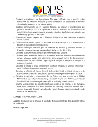  

 

 

 Gestionar la atención con las Secretarias de Educación certificadas para la atención en los
   demás ciclos de educación de adultos (2 al 6), siendo éstas las responsables de la oferta
   orientada a la continuidad en los ciclos de adultos.
 Establecer conjuntamente con el Gobierno Nacional, los procesos y procedimientos que
   garanticen a la primera infancia de la población víctima, en los términos de Ley 1448 de 2011 la
   atención integral, acceso y permanencia a espacios educativos significativos, que potencien sus
   capacidades y aporten a su desarrollo.
 Desarrollar un trabajo conjunto con el Ministerio de Educación para implementar la política
   pública educativa.
 Destinar recursos para la construcción, ampliación o desarrollo de mejoras en la infraestructura, y
   dotación de los establecimientos educativos.
 Establecer estrategias conjuntas para la formación de docentes y directivos docentes y
   desarrollar los mecanismos que garanticen la prestación efectiva del servicio.
 Garantizar los insumos necesarios para garantizar la asistencia funeraria.
 Garantizar ayuda humanitaria inmediata a las víctimas de hechos diferentes al desplazamiento
   forzado, incluyendo auxilios para alimentación, aseo personal, manejo de abastecimientos,
   utensilios de cocina, atención médica y psicológica de emergencia, transporte de emergencia y
   alojamiento transitorio
 Garantizar la entrega de ayuda humanitaria en las etapas inmediata, de urgencia, emergencia y
   transición a las víctimas de desplazamiento forzado.
 Garantizar la afiliación al Sistema General de Seguridad Social en Salud, cobertura de la
   asistencia médica, quirúrgica y hospitalaria, y la atención de urgencia y emergencia en salud.
 Garantizar la operación y sostenimiento de los Centros que sean creados por la Unidad
   Administrativa Especial para la Atención y Reparación Integral a las Víctimas, para lo cual
   deberán utilizar la estructura organizacional y física, territorial y nacional existente.
 Designar un responsable que garantice la atención efectiva a las víctimas, en los municipios
   donde no se cuente con los Centros Regionales de Atención y Reparación quien se hará a
   cargo de la operación de rutas y procedimientos establecidos para los centros regionales en la
   medida de sus posibilidades

Estrategia 4: REPARACIÓN INTEGRAL

Alcance: De acuerdo con la demanda de solicitudes de reparación integral de la población víctima
de la violencia.

Objetivo Específico




                           SECTOR DE INCLUSIÓN SOCIAL Y RECONCILIACIÓN
                               Departamento para la Prosperidad Social
                                          www.dps.gov.co
 